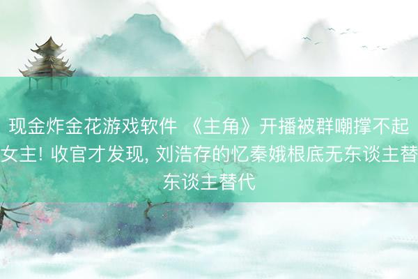 现金炸金花游戏软件 《主角》开播被群嘲撑不起大女主! 收官才发现， 刘浩存的忆秦娥根底无东谈主替代