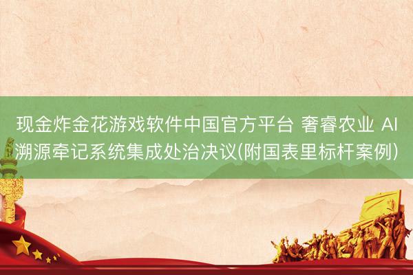 现金炸金花游戏软件中国官方平台 奢睿农业 AI溯源牵记系统集成处治决议(附国表里标杆案例)