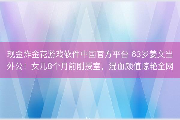 现金炸金花游戏软件中国官方平台 63岁姜文当外公！女儿8个月前刚授室，混血颜值惊艳全网