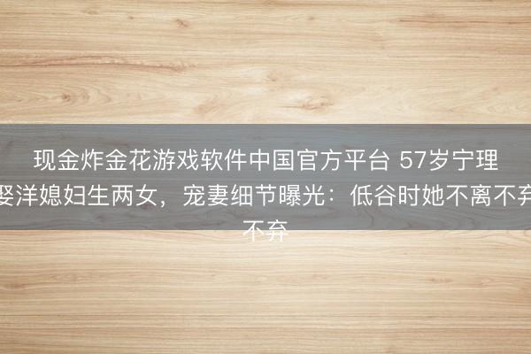 现金炸金花游戏软件中国官方平台 57岁宁理娶洋媳妇生两女,宠妻细节曝光:低谷时她不离不弃