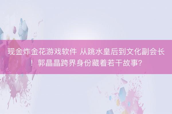 现金炸金花游戏软件 从跳水皇后到文化副会长!郭晶晶跨界身份藏着若干故事?