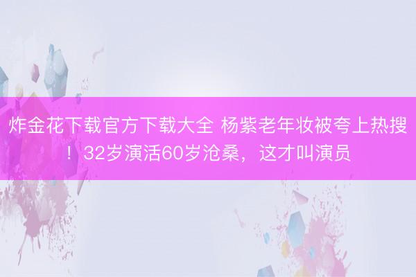 炸金花下载官方下载大全 杨紫老年妆被夸上热搜！32岁演活60岁沧桑，这才叫演员