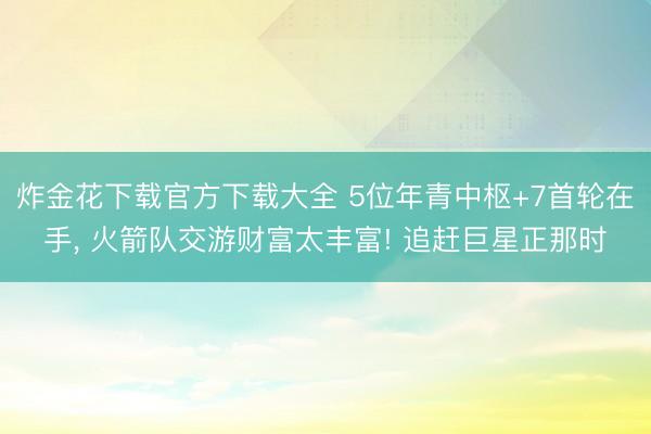 炸金花下载官方下载大全 5位年青中枢+7首轮在手， 火箭队交游财富太丰富! 追赶巨星正那时