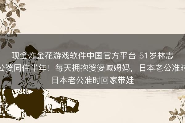 现金炸金花游戏软件中国官方平台 51岁林志玲自曝和公婆同住半年！每天拥抱婆婆喊姆妈，日本老公准时回家带娃