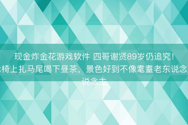 现金炸金花游戏软件 四哥谢贤89岁仍追究！轮椅上扎马尾喝下昼茶，景色好到不像耄耋老东说念主