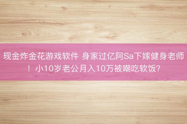 现金炸金花游戏软件 身家过亿阿Sa下嫁健身老师！小10岁老公月入10万被嘲吃软饭？