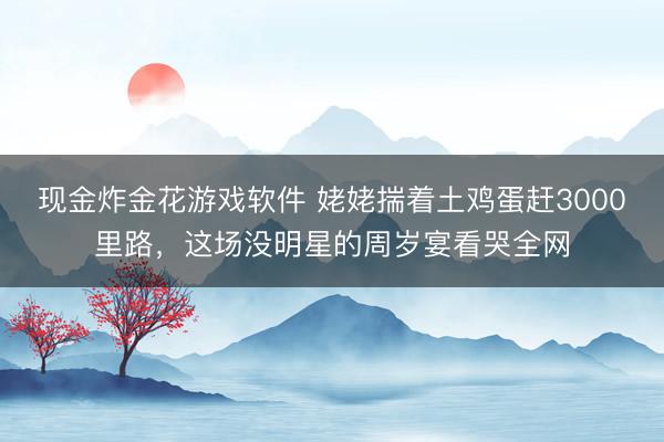 现金炸金花游戏软件 姥姥揣着土鸡蛋赶3000里路，这场没明星的周岁宴看哭全网