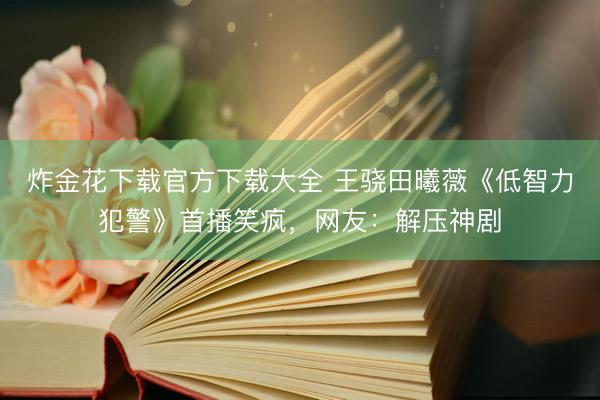 炸金花下载官方下载大全 王骁田曦薇《低智力犯警》首播笑疯，网友：解压神剧