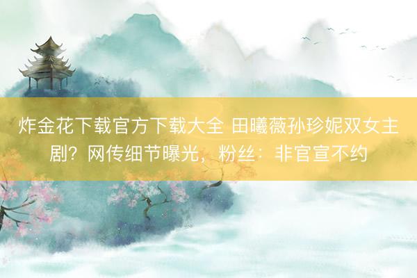 炸金花下载官方下载大全 田曦薇孙珍妮双女主剧？网传细节曝光，粉丝：非官宣不约