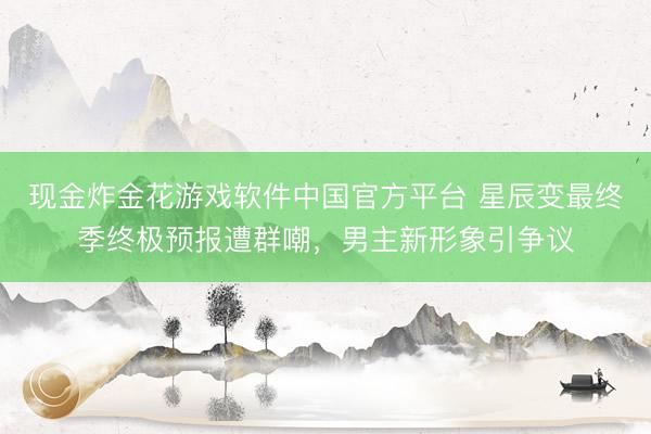 现金炸金花游戏软件中国官方平台 星辰变最终季终极预报遭群嘲，男主新形象引争议