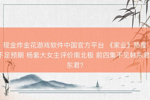 现金炸金花游戏软件中国官方平台 《家业》热度不足预期 杨紫大女主评价南北极 前四集不见韩东君？