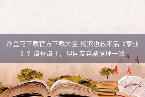 炸金花下载官方下载大全 杨紫也救不活《家业》？爆是爆了，但网友弃剧情理一致