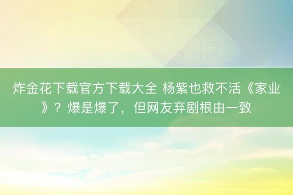 炸金花下载官方下载大全 杨紫也救不活《家业》?爆是爆了,但网友弃剧根由一致