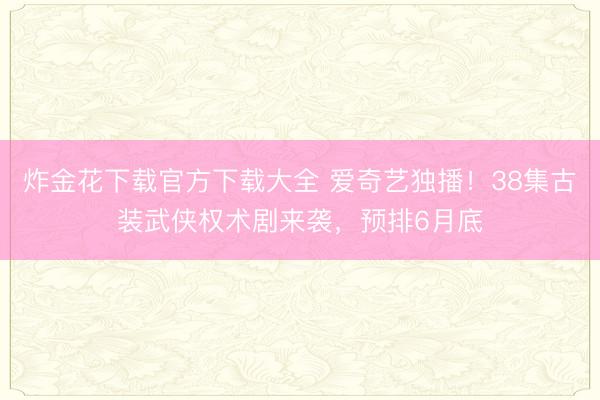 炸金花下载官方下载大全 爱奇艺独播！38集古装武侠权术剧来袭，预排6月底