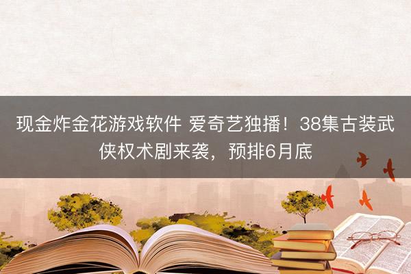 现金炸金花游戏软件 爱奇艺独播！38集古装武侠权术剧来袭，预排6月底