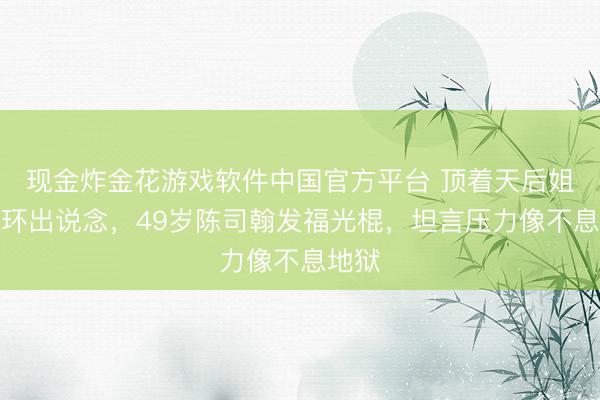 现金炸金花游戏软件中国官方平台 顶着天后姐姐光环出说念,49岁陈司翰发福光棍,坦言压力像不息地狱