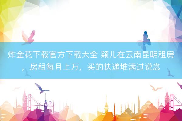 炸金花下载官方下载大全 颖儿在云南昆明租房，房租每月上万，买的快递堆满过说念