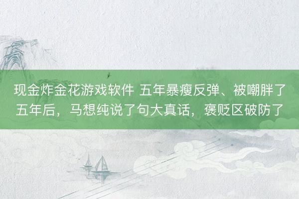 现金炸金花游戏软件 五年暴瘦反弹、被嘲胖了五年后，马想纯说了句大真话，褒贬区破防了