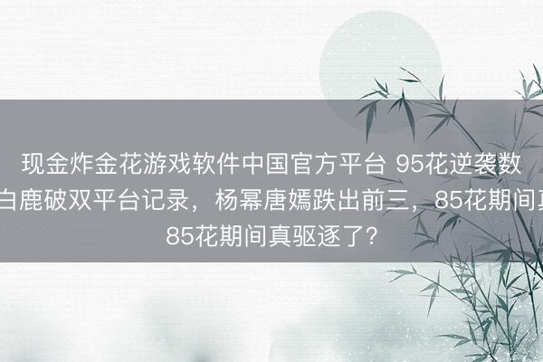 现金炸金花游戏软件中国官方平台 95花逆袭数据曝光：白鹿破双平台记录，杨幂唐嫣跌出前三，85花期间真驱逐了？