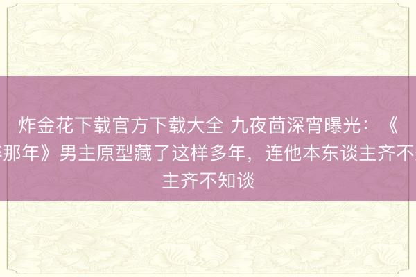 炸金花下载官方下载大全 九夜茴深宵曝光：《仓猝那年》男主原型藏了这样多年，连他本东谈主齐不知谈