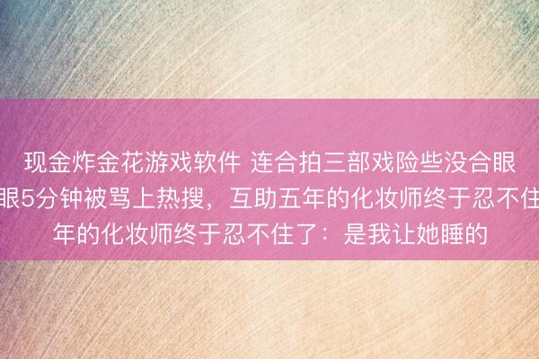 现金炸金花游戏软件 连合拍三部戏险些没合眼，陈齐灵化妆间闭眼5分钟被骂上热搜，互助五年的化妆师终于忍不住了：是我让她睡的