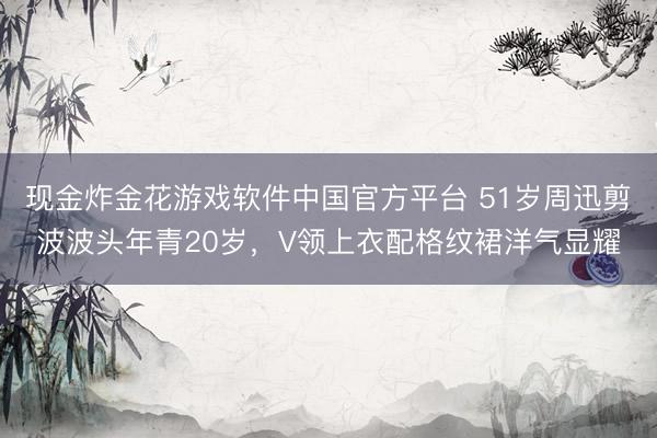 现金炸金花游戏软件中国官方平台 51岁周迅剪波波头年青20岁，V领上衣配格纹裙洋气显耀