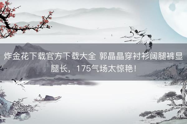 炸金花下载官方下载大全 郭晶晶穿衬衫阔腿裤显腿长，175气场太惊艳！