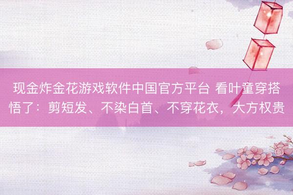 现金炸金花游戏软件中国官方平台 看叶童穿搭悟了:剪短发、不染白首、不穿花衣,大方权贵