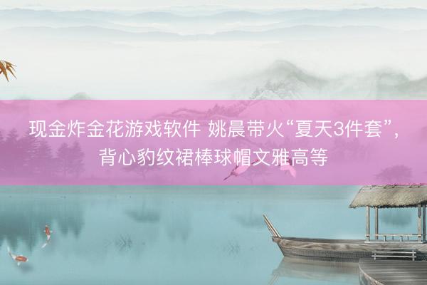 现金炸金花游戏软件 姚晨带火“夏天3件套”，背心豹纹裙棒球帽文雅高等