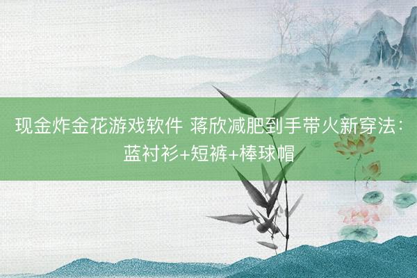 现金炸金花游戏软件 蒋欣减肥到手带火新穿法：蓝衬衫+短裤+棒球帽