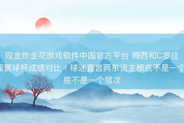 现金炸金花游戏软件中国官方平台 梅西和C罗往时5届寰球杯成绩对比 ! 球迷直言两东谈主根底不是一个层次