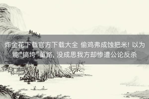 炸金花下载官方下载大全 偷鸡弗成蚀把米! 以为能“搞垮”董路， 没成思我方却惨遭公论反杀