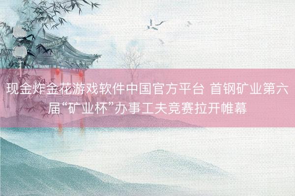 现金炸金花游戏软件中国官方平台 首钢矿业第六届“矿业杯”办事工夫竞赛拉开帷幕