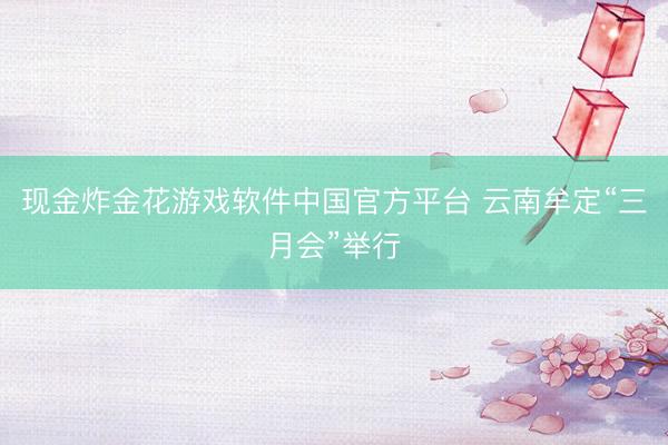 现金炸金花游戏软件中国官方平台 云南牟定“三月会”举行