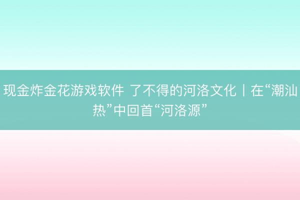 现金炸金花游戏软件 了不得的河洛文化丨在“潮汕热”中回首“河洛源”