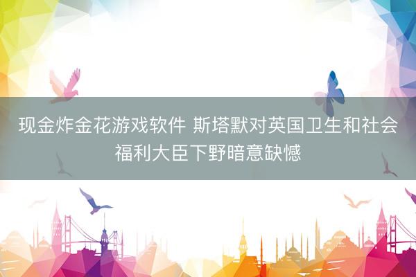 现金炸金花游戏软件 斯塔默对英国卫生和社会福利大臣下野暗意缺憾
