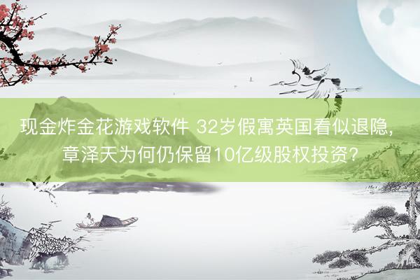 现金炸金花游戏软件 32岁假寓英国看似退隐， 章泽天为何仍保留10亿级股权投资?
