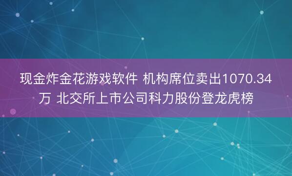 现金炸金花游戏软件 机构席位卖出1070.34万 北交所上市公司科力股份登龙虎榜