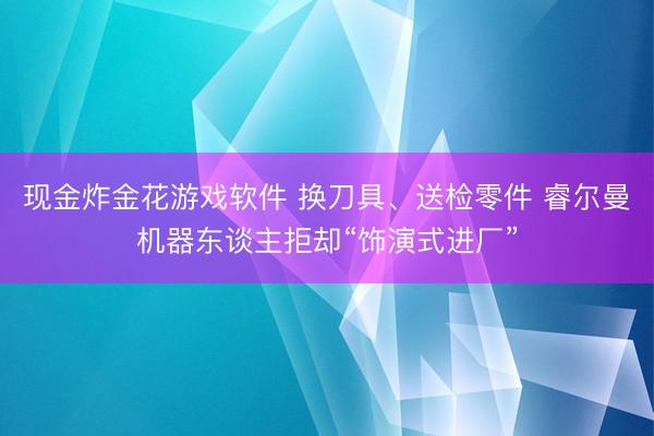 现金炸金花游戏软件 换刀具、送检零件 睿尔曼机器东谈主拒却“饰演式进厂”