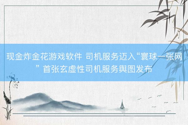 现金炸金花游戏软件 司机服务迈入“寰球一张网” 首张玄虚性司机服务舆图发布