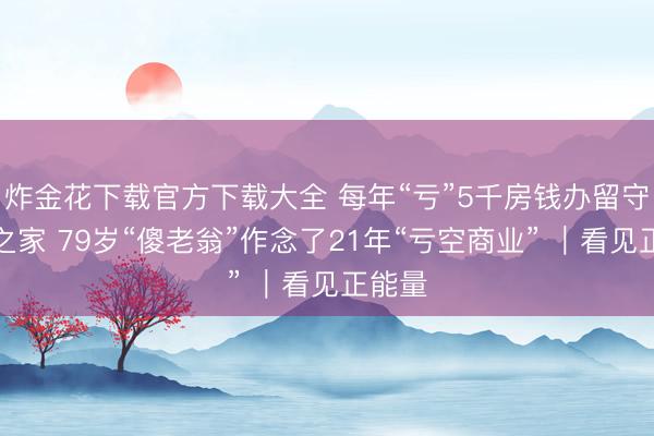 炸金花下载官方下载大全 每年“亏”5千房钱办留守儿童之家 79岁“傻老翁”作念了21年“亏空商业” ｜看见正能量