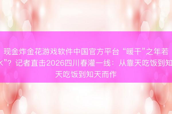 现金炸金花游戏软件中国官方平台 “暖干”之年若何“保水”？记者直击2026四川春灌一线：从靠天吃饭到知天而作