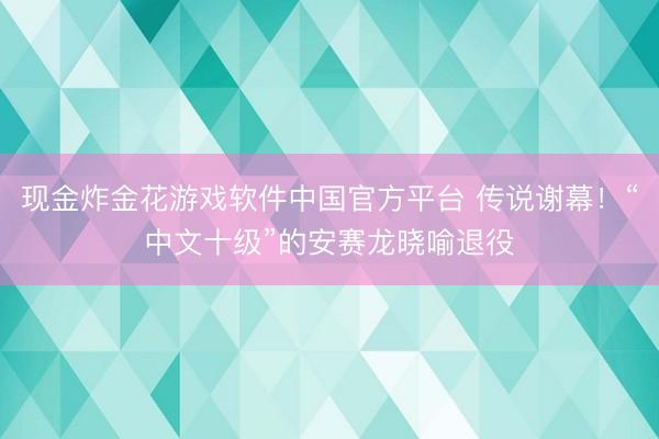 现金炸金花游戏软件中国官方平台 传说谢幕！“中文十级”的安赛龙晓喻退役