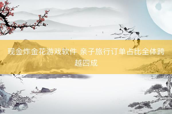 现金炸金花游戏软件 亲子旅行订单占比全体跨越四成