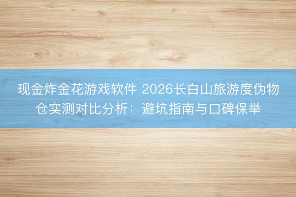 现金炸金花游戏软件 2026长白山旅游度伪物仓实测对比分析:避坑指南与口碑保举