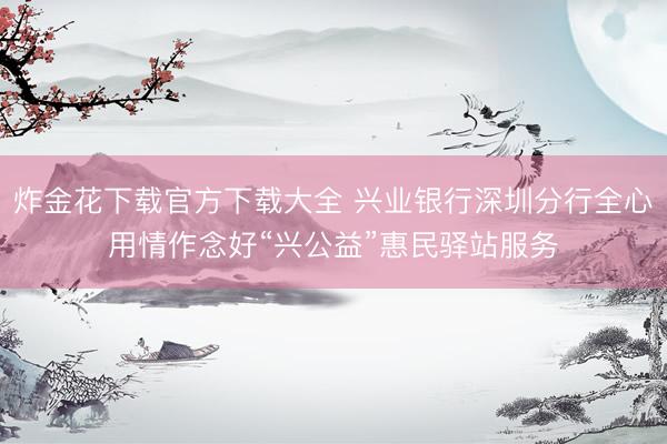 炸金花下载官方下载大全 兴业银行深圳分行全心用情作念好“兴公益”惠民驿站服务
