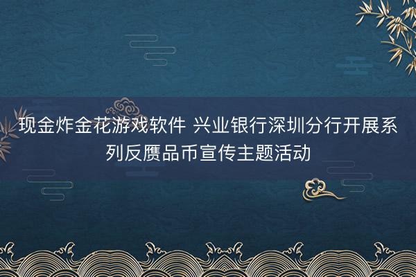 现金炸金花游戏软件 兴业银行深圳分行开展系列反赝品币宣传主题活动