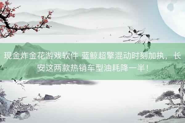 现金炸金花游戏软件 蓝鲸超擎混动时刻加执，长安这两款热销车型油耗降一半！