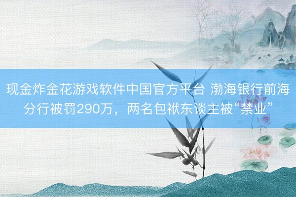 现金炸金花游戏软件中国官方平台 渤海银行前海分行被罚290万,两名包袱东谈主被“禁业”