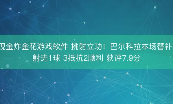 现金炸金花游戏软件 挑射立功！巴尔科拉本场替补1射进1球 3抵抗2顺利 获评7.9分
